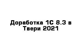 Доработка 1С 8.3 в Твери 2021